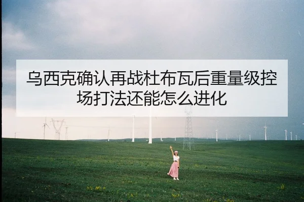 乌西克确认再战杜布瓦后重量级控场打法还能怎么进化
