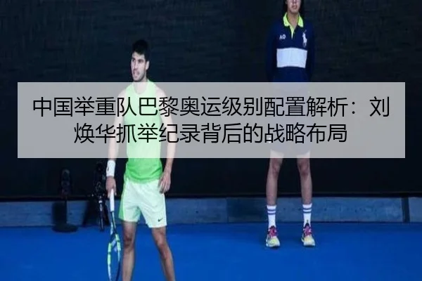 中国举重队巴黎奥运级别配置解析：刘焕华抓举纪录背后的战略布局