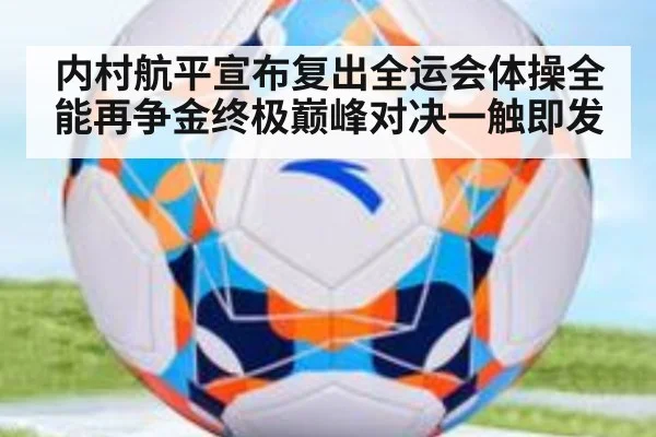 内村航平宣布复出全运会体操全能再争金终极巅峰对决一触即发