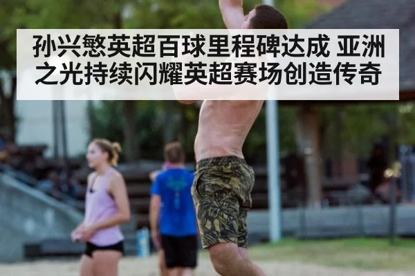 孙兴慜英超百球里程碑达成 亚洲之光持续闪耀英超赛场创造传奇