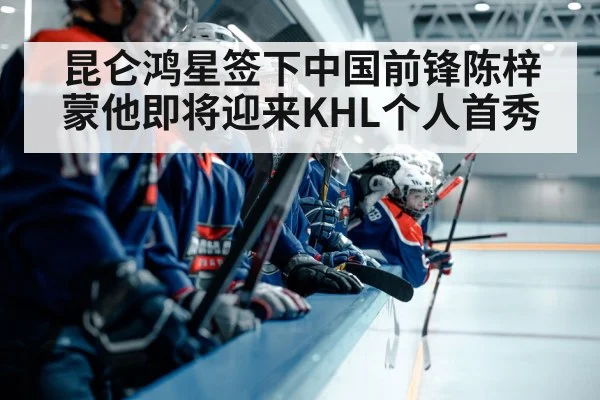 昆仑鸿星签下中国前锋陈梓蒙他即将迎来KHL个人首秀